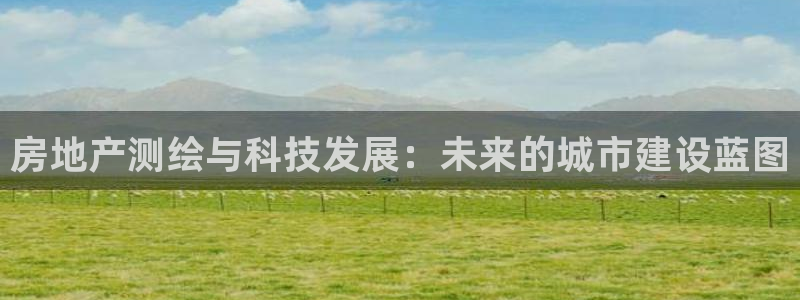 新宝5娱乐登录：房地产测绘与科技发展：未来的城市建设蓝图
