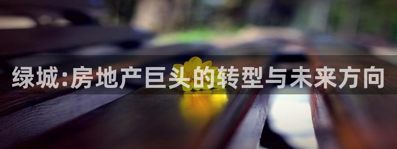 新宝5手机登陆：绿城:房地产巨头的转型与未来方向