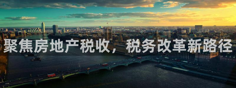 新宝5尤74OOO5：聚焦房地产税收，税务改革新路径
