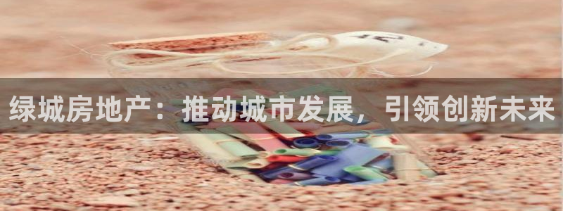 新宝5平台登录：绿城房地产：推动城市发展，引领创新未来